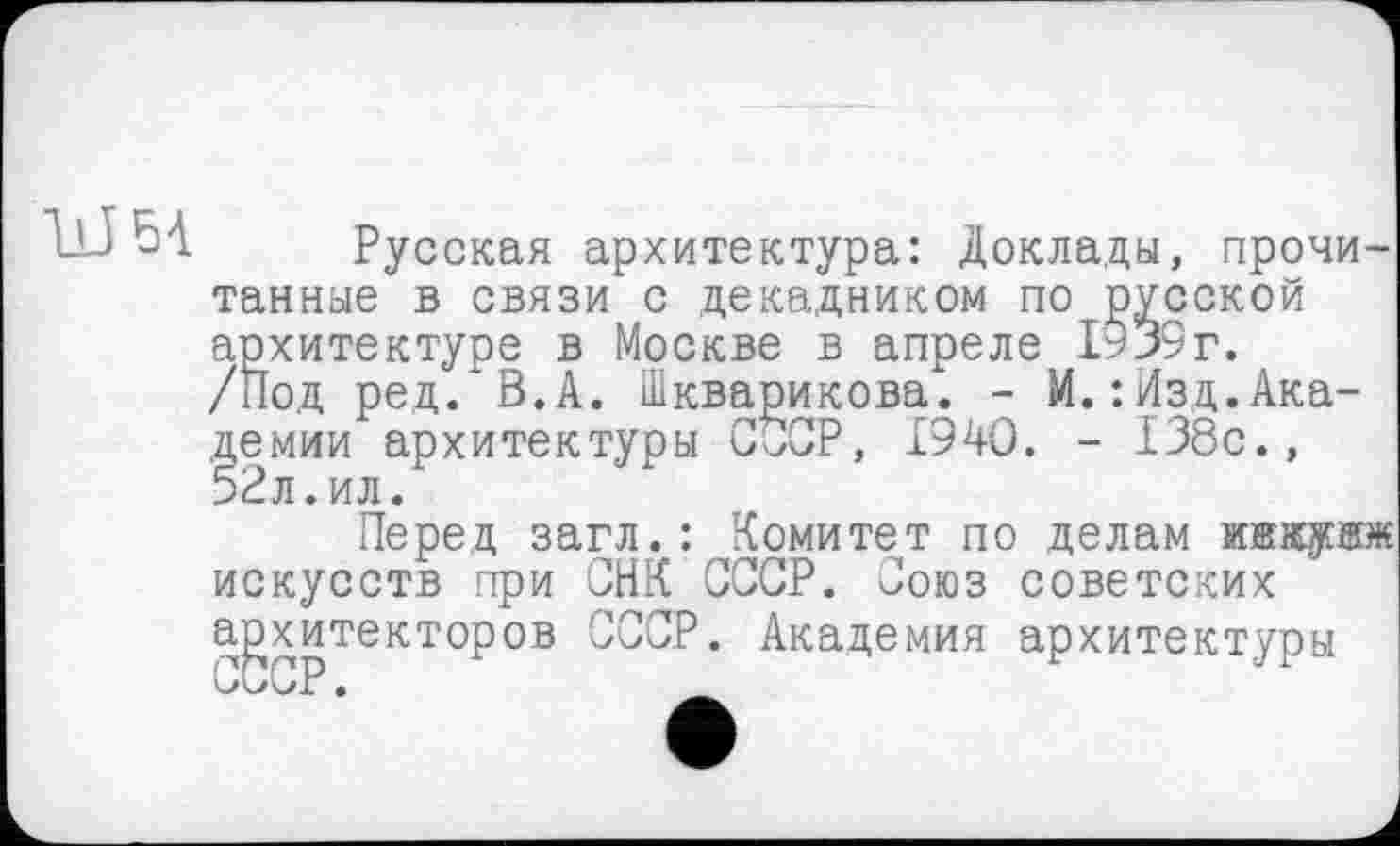 ﻿Русская архитектура: Доклады, прочитанные в связи с декадником по русской архитектуре в Москве в апреле 1939г. /Под ред. В.А. Шкварикова. - М.:йзд.Академии архитектуры СССР, 1940. - 138с., 52л.ил.
Перед загл.: Комитет по делам искусств при СНК СССР. Союз советских архитекторов СССР. Академия архитектуры